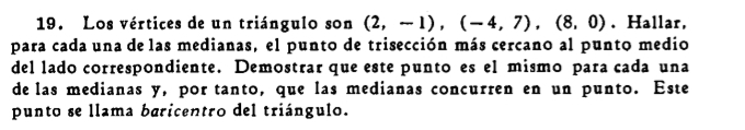 Los vértices de un triángulo son (2,-1), (-4,7), (8,0). Hallar, 
para cada una de las medianas, el punto de trisección más cercano al punto medio 
del lado correspondiente. Demostrar que este punto es el mismo para cada una 
de las medianas y, por tanto, que las medianas concurren en un punto. Este 
punto se llama baricentro del triángulo.