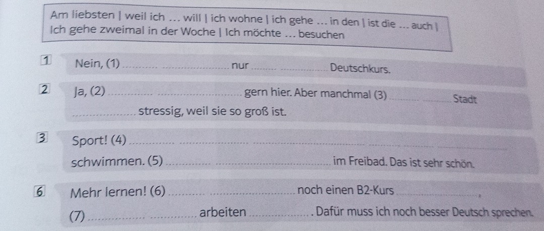 Am liebsten | weil ich ... will | ich wohne | ich gehe ... in den | ist die ... auch | 
Ich gehe zweimal in der Woche | Ich möchte ... besuchen 
1 Nein, (1)_ nur__ 
Deutschkurs. 
2 Ja, (2) __gern hier. Aber manchmal (3) _Stadt 
_stressig, weil sie so groß ist. 
3 Sport! (4)_ 
schwimmen. (5) _im Freibad. Das ist sehr schön. 
6 Mehr lernen! (6) _noch einen B2-Kurs_ 
(7)_ arbeiten_ Dafür muss ich noch besser Deutsch sprechen.