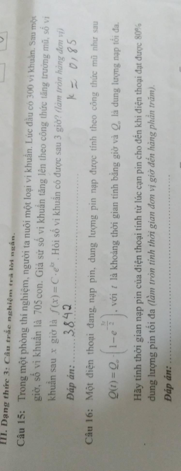 Dạng thức 3: Câu trắc nghiệm trã lời ngắn. 
Câu 15: Trong một phòng thí nghiệm, người ta nuôi một loại vi khuẩn. Lúc đầu có 300 vi khuẩn. Sau một 
giờ, số vi khuẩn là 705con. Giả sử số vi khuẩn tăng lên theo công thức tăng trưởng mũ, số vi 
khuẩn sau x giờ là f(x)=C· e^(kx). Hỏi số vi khuẩn có được sau 3 giờ? (làm tròn hàng đơn vị) 
Đáp án:_ 
Câu 16: Một điện thoại đang nạp pin, dung lượng pin nạp được tính theo công thức mũ như sau
Q(t)=Q_o· (1-e^(-frac 3t)2) , với t là khoảng thời gian tính bằng giờ và Q, là dung lượng nạp tối đa. 
Hãy tính thời gian nạp pin của điện thoại tính từ lúc cạn pin cho đến khi điện thoại đạt được 80%
dung lượng pin tối đa (làm tròn tính thời gian đơn vị giờ đến hàng phần trăm). 
Đáp án:_