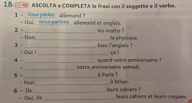 18 40 ASCOLTA e COMPLETA le frasi con il soggetto e il verbo. 
1 - Vous parlez allemand ? 
- Oui, _nous parlons_ allemand et anglais. 
2 - _les maths ? 
- Non, _la physique. 
3 - _bien l'anglais ? 
- Oui ! _ça ! 
4 - _quand votre anniversaire ? 
- _notre anniversaire samedi. 
5 -_ à Paris ? 
- Non, _à Milan. 
6 - Ils_ leurs cahiers ? 
- Oui, ils _leurs cahiers et leurs crayons.