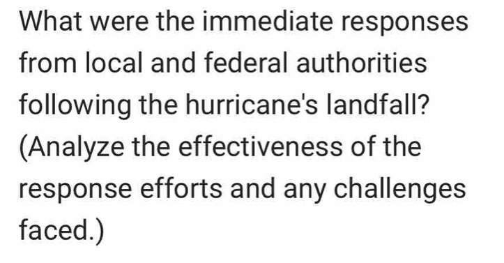 What were the immediate responses 
from local and federal authorities 
following the hurricane's landfall? 
(Analyze the effectiveness of the 
response efforts and any challenges 
faced.)