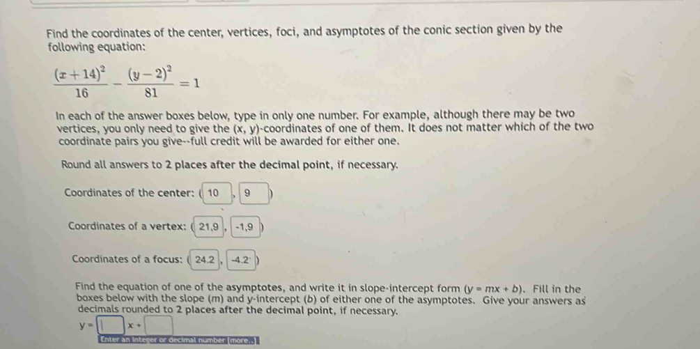 Find the coordinates of the center, vertices, foci, and asymptotes of the conic section given by the 
following equation:
frac (x+14)^216-frac (y-2)^281=1
In each of the answer boxes below, type in only one number. For example, although there may be two 
vertices, you only need to give the (x,y) -coordinates of one of them. It does not matter which of the two 
coordinate pairs you give--full credit will be awarded for either one. 
Round all answers to 2 places after the decimal point, if necessary. 
Coordinates of the center: (10 9
Coordinates of a vertex: ( 21,9 , -1, 9
Coordinates of a focus: ( 24.2, -4.2 ` 
Find the equation of one of the asymptotes, and write it in slope-intercept form (y=mx+b). Fill in the 
boxes below with the slope (m) and y-intercept (b) of either one of the asymptotes. Give your answers as 
decimals rounded to 2 places after the decimal point, if necessary.
y=□ x+□
Enter an integer or decimal number (more..]