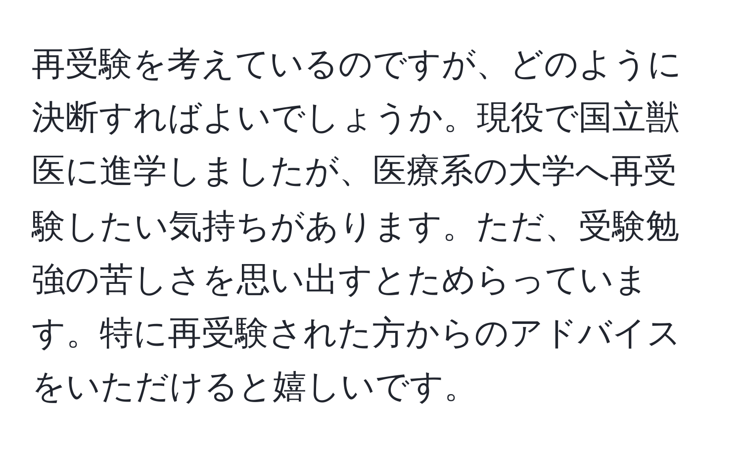 再受験を考えているのですが、どのように決断すればよいでしょうか。現役で国立獣医に進学しましたが、医療系の大学へ再受験したい気持ちがあります。ただ、受験勉強の苦しさを思い出すとためらっています。特に再受験された方からのアドバイスをいただけると嬉しいです。