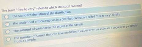 The term "free to vary" refers to which statistical concept?
the standard deviation of the distribution
the undefined critical regions in a distribution that are called 'free to vary'' cutoffs
the amount of variance in the scores of the sample
from a sample the number of scores that can take on different values when we estimate a population parameter