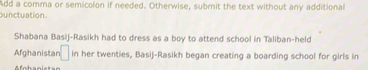 Add a comma or semicolon if needed. Otherwise, submit the text without any additional 
ounctuation. 
Shabana Basij-Rasikh had to dress as a boy to attend school in Taliban-held 
Afghanistan □ in her twenties, Basij-Rasikh began creating a boarding school for girls in