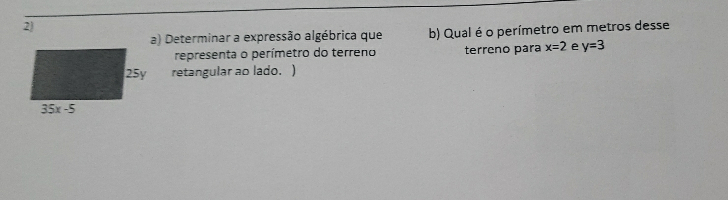 Determinar a expressão algébrica que b) Qual é o perímetro em metros desse
representa o perímetro do terreno terreno para x=2 e y=3
retangular ao lado. )