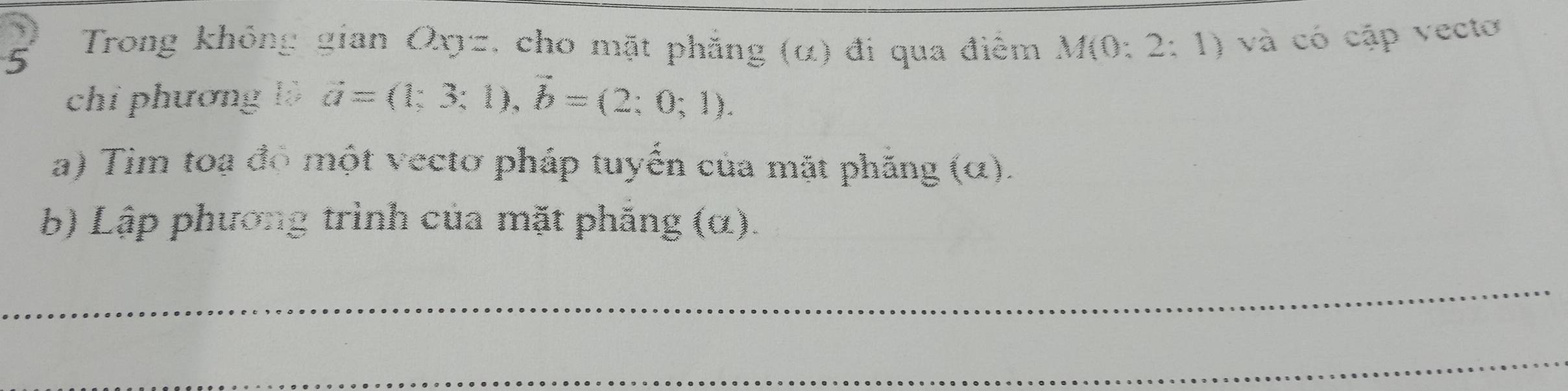 Trong không gian Oxz, cho mặt phẳng (α) đi qua điểm M(0:2:1) và có cập vectơ 
chỉ phương lộ vector a=(1;3;1), vector b=(2;0;1). 
a) Tim toạ đô một vecto pháp tuyến của mặt phăng (o () 
b) Lập phương trình của mặt phăng (α). 
_ 
_