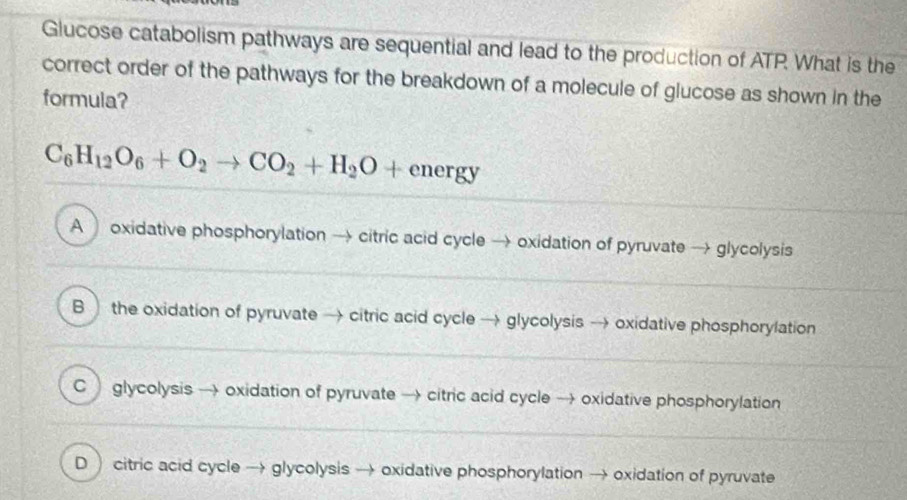 Glucose catabolism pathways are sequential and lead to the production of ATP. What is the
correct order of the pathways for the breakdown of a molecule of glucose as shown in the
formula?
C_6H_12O_6+O_2to CO_2+H_2O+energy
A oxidative phosphorylation → citric acid cycle → oxidation of pyruvate → glycolysis
B the oxidation of pyruvate → citric acid cycle → glycolysis → oxidative phosphorylation
C glycolysis → oxidation of pyruvate → citric acid cycle → oxidative phosphorylation
D  citric acid cycle → glycolysis → oxidative phosphorylation → oxidation of pyruvate