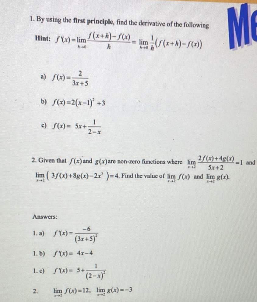 By using the first principle, find the derivative of the following 
Hint: f'(x)=limlimits _hto 0 (f(x+h)-f(x))/h =limlimits _hto 0 1/h (f(x+h)-f(x))
a) f(x)= 2/3x+5 
b) f(x)=2(x-1)^2+3
c) f(x)=5x+ 1/2-x 
2. Given that f(x) and g(x) are non-zero functions where limlimits _xto 2 (2f(x)+4g(x))/5x+2 =1 and
limlimits _xto 2(3f(x)+8g(x)-2x^2)=4 , Find the value of limlimits _xto 2f(x) and limlimits _xto 2g(x). 
Answers: 
1. a) f'(x)=frac -6(3x+5)^2
1. b) f'(x)=4x-4
1. c) f'(x)=5+frac 1(2-x)^2
2. limlimits _xto 2f(x)=12, limlimits _xto 2g(x)=-3