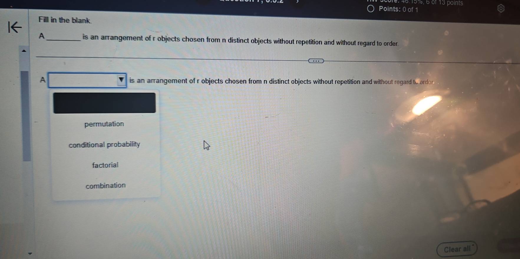 46. 15%, 6 of 13 points
Points: 0 of 1
Fill in the blank.
A_ is an arrangement of r objects chosen from n distinct objects without repetition and without regard to order.
A is an arrangement of r objects chosen from n distinct objects without repetition and without regard to orden
permutation
conditional probability
factorial
combination
Clear all"