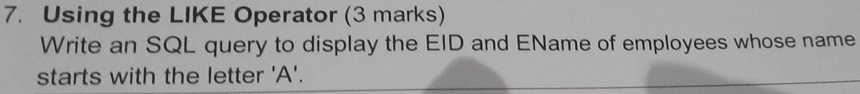 Using the LIKE Operator (3 marks) 
Write an SQL query to display the EID and EName of employees whose name 
starts with the letter ' A '.