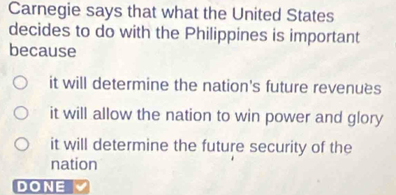 Carnegie says that what the United States
decides to do with the Philippines is important
because
it will determine the nation's future revenuës
it will allow the nation to win power and glory
it will determine the future security of the
nation
DONE