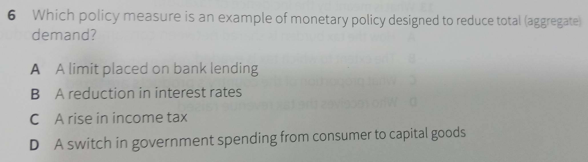 Which policy measure is an example of monetary policy designed to reduce total (aggregate)
demand?
A A limit placed on bank lending
B A reduction in interest rates
C A rise in income tax
D A switch in government spending from consumer to capital goods