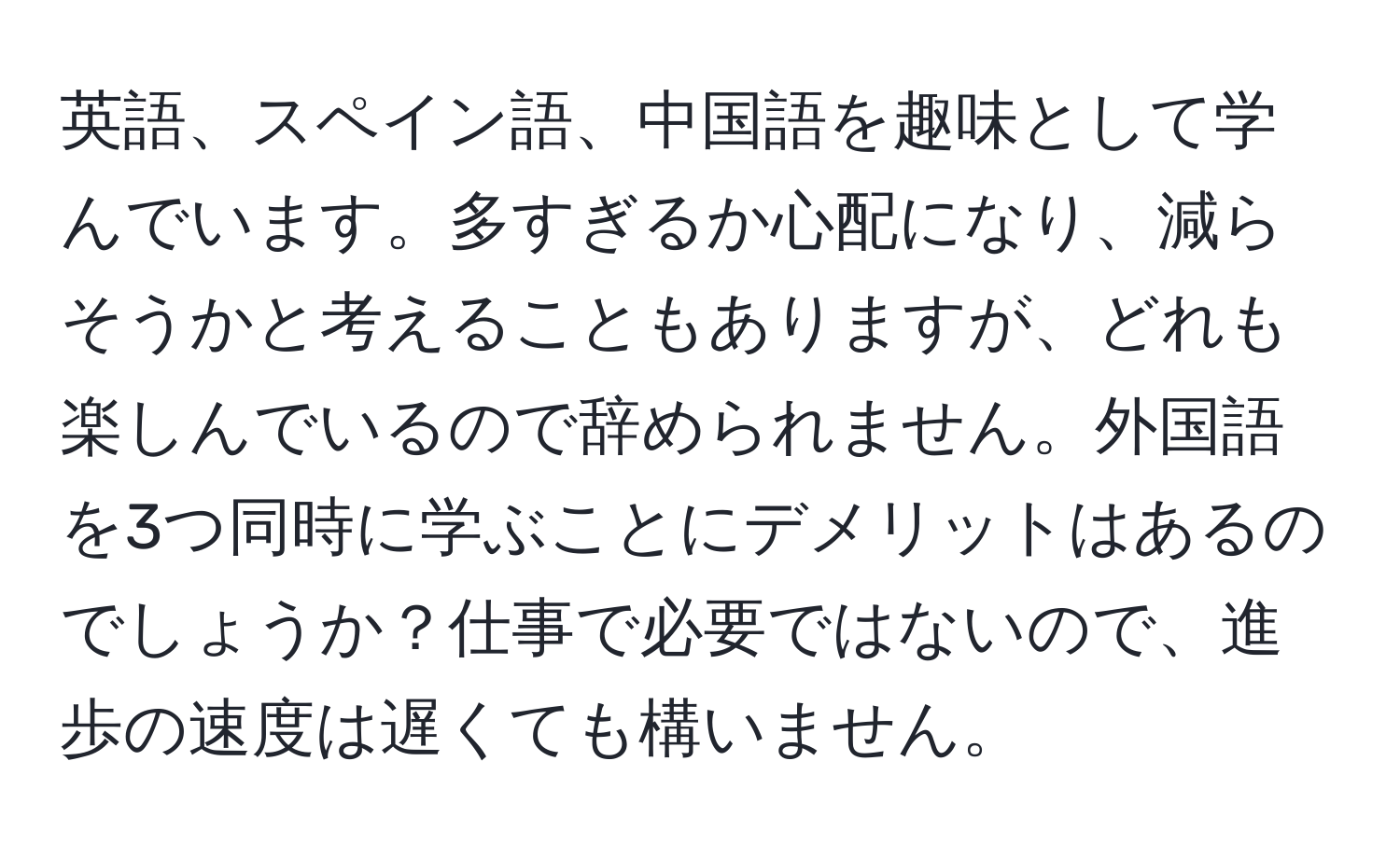 英語、スペイン語、中国語を趣味として学んでいます。多すぎるか心配になり、減らそうかと考えることもありますが、どれも楽しんでいるので辞められません。外国語を3つ同時に学ぶことにデメリットはあるのでしょうか？仕事で必要ではないので、進歩の速度は遅くても構いません。