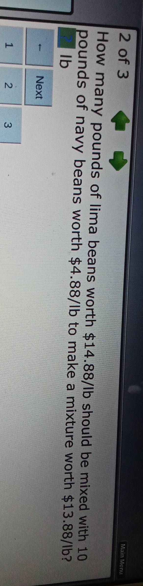 of 3 
Main Menu 
How many pounds of lima beans worth $14.88/lb should be mixed with 10
pounds of navy beans worth $4.88/lb to make a mixture worth $13.88/lb?
Ib
← Next
1 2 3