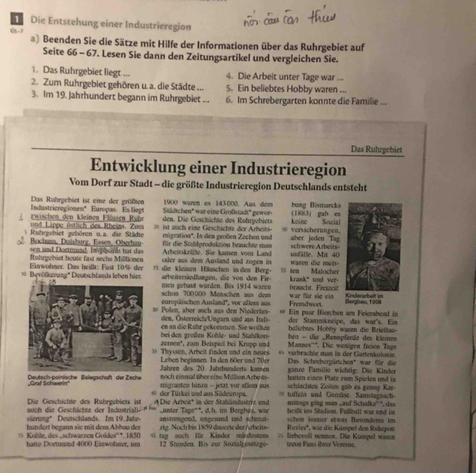 Die Entstehung einer Industrieregion
Q5-7
a) Beenden Sie die Sätze mit Hilfe der Informationen über das Ruhrgebiet auf
Seite 66 - 67. Lesen Sie dann den Zeitungsartikel und vergleichen Sie.
1. Das Ruhrgebiet liegt ... 4. Die Arbeit unter Tage war ...
2. Zum Ruhrgebiet gehören u. a. die Städte ... 5. Ein beliebtes Hobby waren ...
3. Im 19. Jahrhundert begann im Ruhrgebiet ... 6. Im Schrebergarten konnte die Familie ...
Das Ruhrgebiet
Entwicklung einer Industrieregion
Vom Dorf zur Stadt - die größte Industrieregion Deutschlands entsteht
Das Ruhrgebiet ist eine der größten 1900 waren es 143 000. Aus dem bung Bismarcks
Industrieregionen"  Europas. Es liegt Städtchen* war eine Großstadt* gewor- (1883) gab es
 zwischen den kleinen Flüssen Ruhr den. Die Geschichte des Ruhrgebiets keine Sozial
und Lippe östlich des Rheins. Zum 20 ist auch eine Geschichte der Arbeits- versicherungen,
Ruhrgebiet gehören u.a. die Städte migration*. In den großen Zechen und aber jeden Tag
Bochum, Duisburg, Essen, Oberhau- für die Stahlproduktion brauchte man schwere Arbeits-
sen und Dortmund. Insgesant hat das Arbeitskräfte. Sie kamen vom Land unfälle. Mit 40
Ruhrgebiet heute fast sechs Millionen oder aus dem Ausland und zogen in waren die meis-
Einwohner. Das heißt: Fast 10% der  25 die kleinen Häuschen in den Berg- 55 ten Malocher
Bevölkerung* Deutschlands leben hier. arbeitersiedlungen, die von den Fir- krank* und ver-
men gebaut wurden. Bis 1914 waren braucht. Freizeit
schon 700000 Menschen aus dem war für sie ein 
europäischen Ausland*, vor allem aus Fremdwort. Bergbau, 1908
3 Polen, aber auch aus den Niederlan- 60 Ein puar Bierchen am Feierabend in
den, Österreich/Ungarn und aus Itali- der Stammkneipe, das war's. Ein
en an die Rühr gekommen. Sie wollten beliebtes Hobby waren die Brieftau-
bei den großen Kohle- und Stahlkon- ben - die „Rennpferde des kleinen
zernen*, zum Beispiel bei Krupp und Mannes''*. Die wenigen freien Tage
35 Thyssen, Arbeit finden und ein neues  verbrachte man in der Gartenkolonie.
Leben beginnen. In den 60er und 70er Das Schrebergärtchen* war für die
Jahren des 20. Jahrhunderts kamen ganze Familie wichtig: Die Kinder
Deutsch-polnische Belegschaft der Zeche noch einmal über eine Million Arbeits- hatten einen Platz zum Spielen und in
_Graf Schwerin' migranten hinzu - jetzt vor allem aus schlechten Zeiten gab es genug Kar-
der Türkei und aus Südeuropa. 20 toffeln und Gemüse. Samstagnach-
Die Geschichte des Ruhrgebiets ist Die Arbeit* in der Stahlindustri und mittags ging man ,.auf Schalke'' *, das
auch die Geschichte der Industriali .unter Tage“*, d.h. im Bergbau, war heißt ins Stadion. Fußball war und ist
sierung* Deutschlands, Im 19. Jahr- anstrengend, ungesund und schmut- schon immer etwas Besonderes im
hundert begann sie mit dem Abbau der zig. Noch bis 1859 dauerte der Arbeits- Revier', wie die Kumpel den Rührpott
15 Kohle, des „schwarzen Goldes'' *.1850 @ tag auch für Kinder mindestens 25 liebevoll nennen. Die Kumpel waren
hatte Dortmund 4000 Einwohner, um 12 Stunden. Bis zur Sozialgesetzge- treve Fans ihrer Vereine.