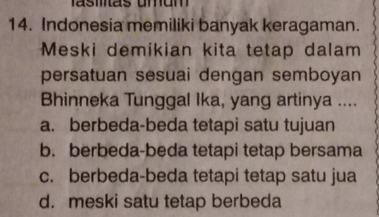 Indonesia memiliki banyak keragaman.
Meski demikian kita tetap dalam
persatuan sesuai dengan semboyan
Bhinneka Tunggal Ika, yang artinya ....
a. berbeda-beda tetapi satu tujuan
b. berbeda-beda tetapi tetap bersama
c. berbeda-beda tetapi tetap satu jua
d. meski satu tetap berbeda