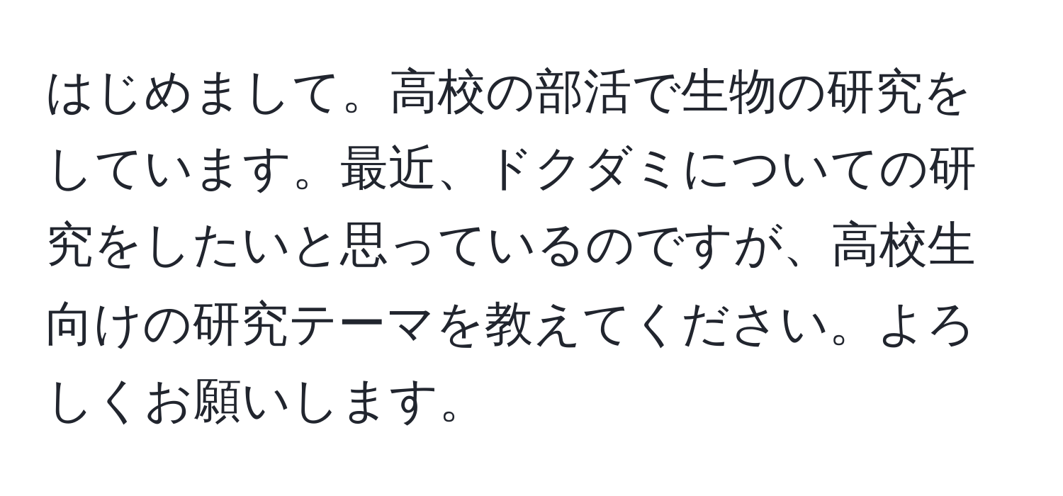 はじめまして。高校の部活で生物の研究をしています。最近、ドクダミについての研究をしたいと思っているのですが、高校生向けの研究テーマを教えてください。よろしくお願いします。