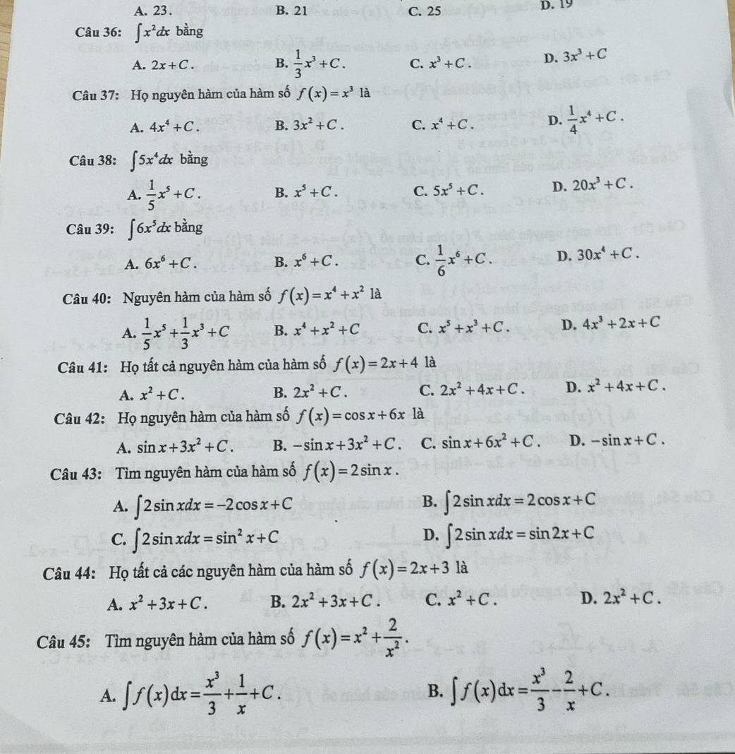 A. 23 . B. 21 C. 25 D. 19
Câu 36: ∈t x^2dxb^(frac 1)2ng
A. 2x+C. B.  1/3 x^3+C. C. x^3+C. D. 3x^3+C
Câu 37: Họ nguyên hàm của hàm số f(x)=x^31dot a
A. 4x^4+C. B. 3x^2+C. C. x^4+C. D.  1/4 x^4+C.
Câu 38: ∈t 5x^4dx bằng
A.  1/5 x^5+C. B. x^5+C. C. 5x^5+C. D. 20x^3+C.
Câu 39: ∈t 6x^5dx bằng
A. 6x^6+C. B. x^6+C. C.  1/6 x^6+C. D. 30x^4+C.
Câu 40: Nguyên hàm của hàm số f(x)=x^4+x^21a
A.  1/5 x^5+ 1/3 x^3+C B. x^4+x^2+C C. x^5+x^3+C. D. 4x^3+2x+C
Câu 41: Họ tất cả nguyên hàm của hàm số f(x)=2x+4 là
A. x^2+C. B. 2x^2+C. C. 2x^2+4x+C. D. x^2+4x+C.
Câu 42: Họ nguyên hàm của hàm số f(x)=cos x+6x là
A. sin x+3x^2+C. B. -sin x+3x^2+C. C. sin x+6x^2+C. D. -sin x+C.
Câu 43: Tìm nguyên hàm của hàm số f(x)=2sin x.
B.
A. ∈t 2sin xdx=-2cos x+C ∈t 2sin xdx=2cos x+C
D.
C. ∈t 2sin xdx=sin^2x+C ∈t 2sin xdx=sin 2x+C
Câu 44: Họ tất cả các nguyên hàm của hàm số f(x)=2x+3 là
A. x^2+3x+C. B. 2x^2+3x+C. C. x^2+C. D. 2x^2+C.
Câu 45: Tìm nguyên hàm của hàm số f(x)=x^2+ 2/x^2 .
A. ∈t f(x)dx= x^3/3 + 1/x +C. ∈t f(x)dx= x^3/3 - 2/x +C.
B.