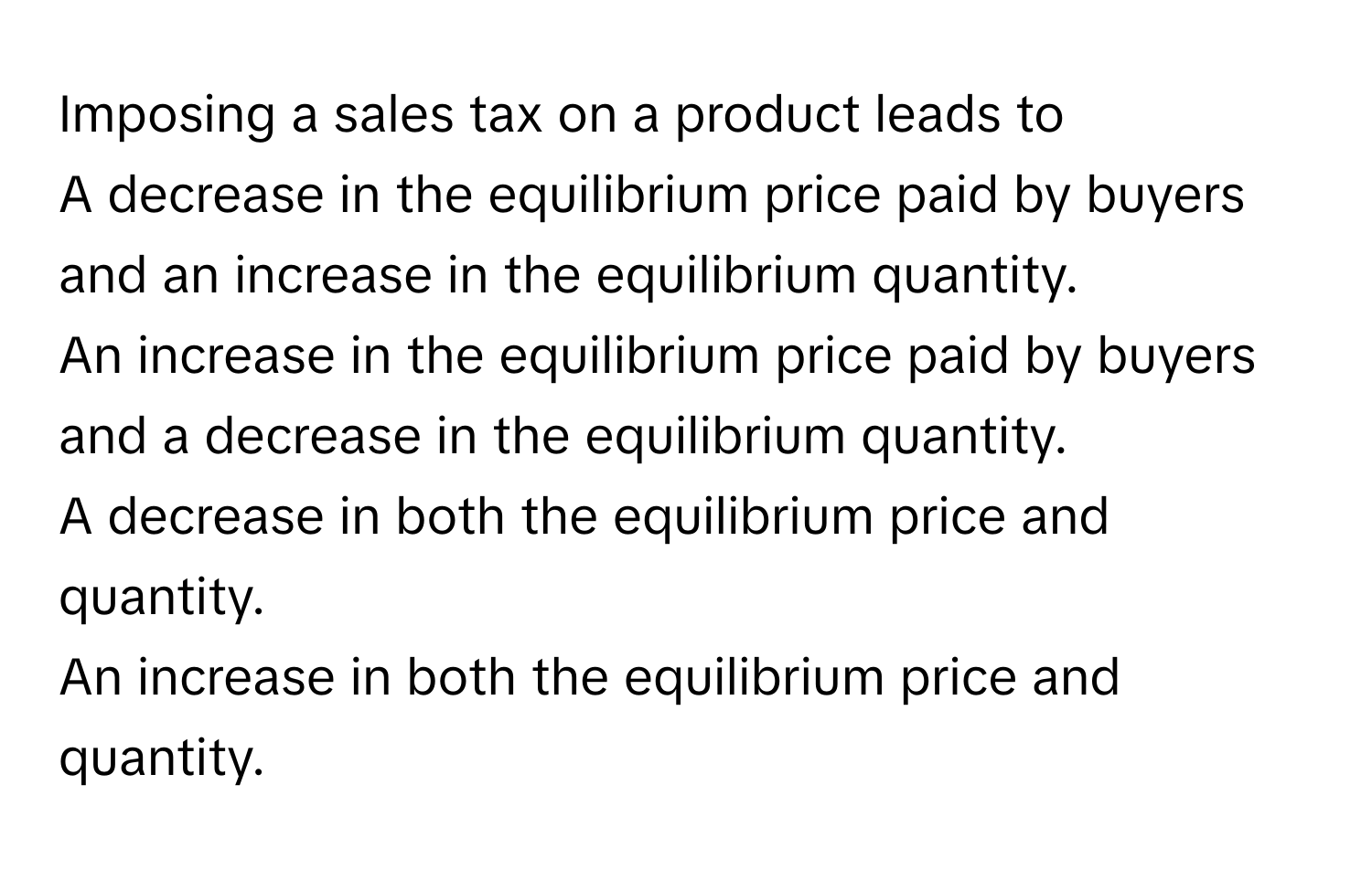 Imposing a sales tax on a product leads to 
A decrease in the equilibrium price paid by buyers and an increase in the equilibrium quantity.
An increase in the equilibrium price paid by buyers and a decrease in the equilibrium quantity.
A decrease in both the equilibrium price and quantity.
An increase in both the equilibrium price and quantity.