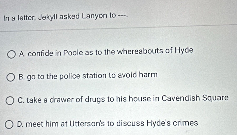 In a letter, Jekyll asked Lanyon to ---.
A. confide in Poole as to the whereabouts of Hyde
B. go to the police station to avoid harm
C. take a drawer of drugs to his house in Cavendish Square
D. meet him at Utterson's to discuss Hyde's crimes