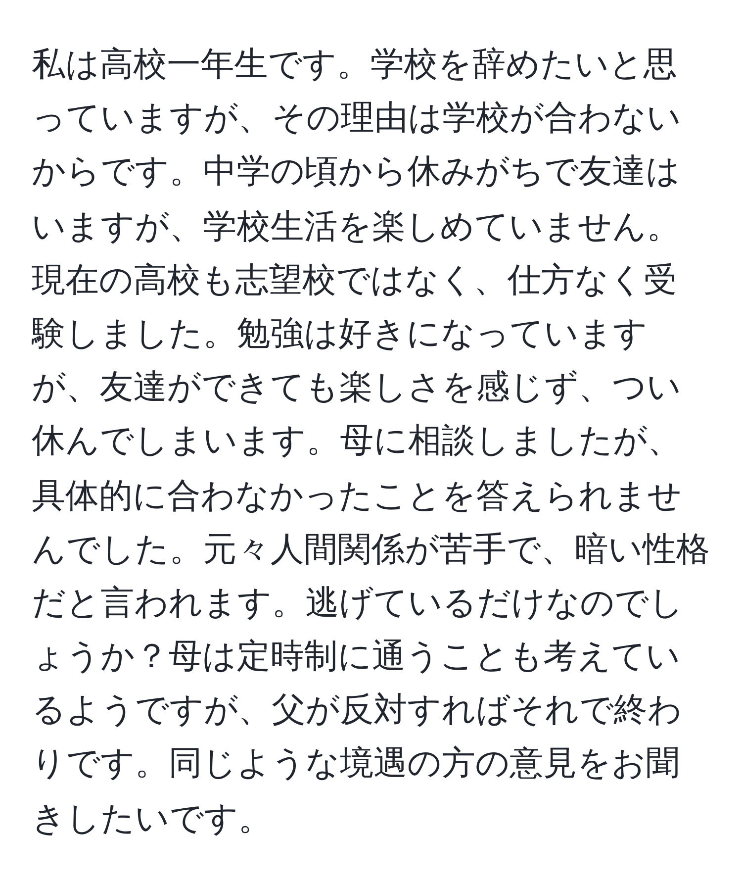 私は高校一年生です。学校を辞めたいと思っていますが、その理由は学校が合わないからです。中学の頃から休みがちで友達はいますが、学校生活を楽しめていません。現在の高校も志望校ではなく、仕方なく受験しました。勉強は好きになっていますが、友達ができても楽しさを感じず、つい休んでしまいます。母に相談しましたが、具体的に合わなかったことを答えられませんでした。元々人間関係が苦手で、暗い性格だと言われます。逃げているだけなのでしょうか？母は定時制に通うことも考えているようですが、父が反対すればそれで終わりです。同じような境遇の方の意見をお聞きしたいです。