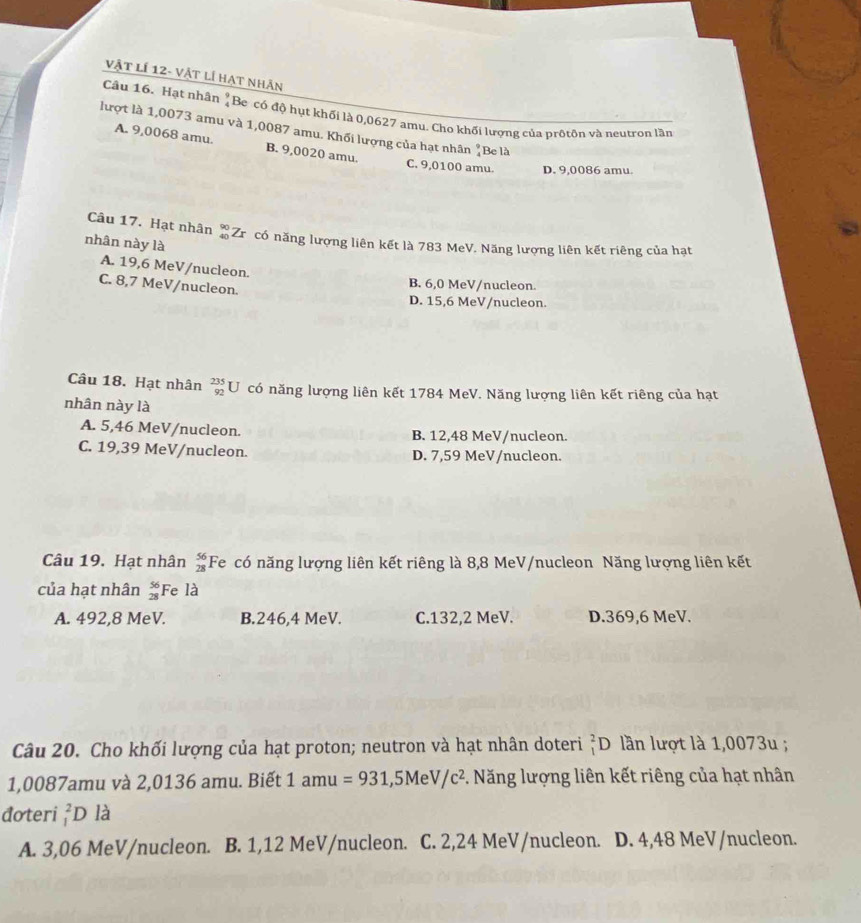 Vật lí 12- Vật lí hạt nhân
Câu 16. Hạt nhân "Be có độ hụt khối là 0,0627 amu. Cho khối lượng của prốtôn và neutron lầm
lượt là 1,0073 amu và 1,0087 amu. Khối lượng của hạt nhân "Be là
A. 9,0068 amu. B. 9,0020 amu.
C. 9,0100 amu. D. 9,0086 amu.
Câu 17. Hạt nhân beginarrayr 90 40endarray Zrôcó năng lượng liên kết là 783 MeV. Năng lượng liên kết riêng của hạt
nhân này là
A. 19,6 MeV/nucleon.
C. 8,7 MeV/nucleon.
B. 6,0 MeV/nucleon.
D. 15,6 MeV/nucleon.
Câu 18. Hạt nhân _(92)^(235)U có năng lượng liên kết 1784 MeV. Năng lượng liên kết riêng của hạt
nhân này là
A. 5,46 MeV/nucleon. B. 12,48 MeV/nucleon.
C. 19,39 MeV/nucleon. D. 7,59 MeV/nucleon.
Câu 19. Hạt nhân beginarrayr 56 28endarray Fe có năng lượng liên kết riêng là 8,8 MeV/nucleon Năng lượng liên kết
của hạt nhân beginarrayr 56 28endarray Fe là
A. 492,8 MeV. B.246,4 MeV. C.132,2 MeV. D.369,6 MeV.
Câu 20. Cho khối lượng của hạt proton; neutron và hạt nhân doteri _1^(2D lần lượt là 1,0073u ;
1,0087amu và 2,0136 amu. Biết 1: amu =931,5MeV/c^2). Năng lượng liên kết riêng của hạt nhân
đoteri _1^2D là
A. 3,06 MeV/nucleon. B. 1,12 MeV/nucleon. C. 2,24 MeV/nucleon. D. 4,48 MeV/nucleon.