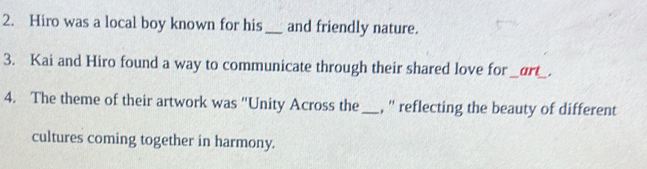 Hiro was a local boy known for his _and friendly nature. 
3. Kai and Hiro found a way to communicate through their shared love for_ art_ . 
4. The theme of their artwork was "Unity Across the _, '' reflecting the beauty of different 
cultures coming together in harmony.