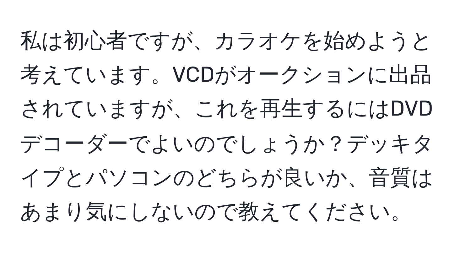 私は初心者ですが、カラオケを始めようと考えています。VCDがオークションに出品されていますが、これを再生するにはDVDデコーダーでよいのでしょうか？デッキタイプとパソコンのどちらが良いか、音質はあまり気にしないので教えてください。