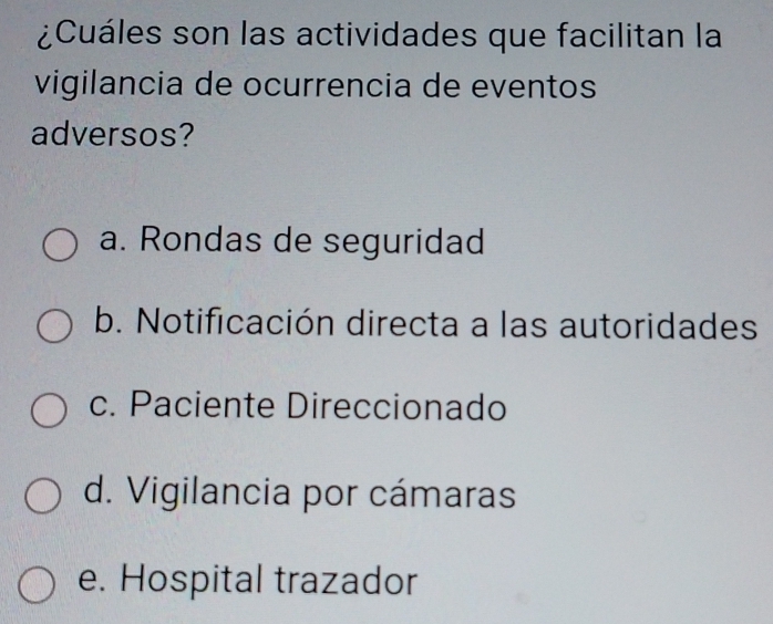 ¿Cuáles son las actividades que facilitan la
vigilancia de ocurrencia de eventos
adversos?
a. Rondas de seguridad
b. Notificación directa a las autoridades
c. Paciente Direccionado
d. Vigilancia por cámaras
e. Hospital trazador