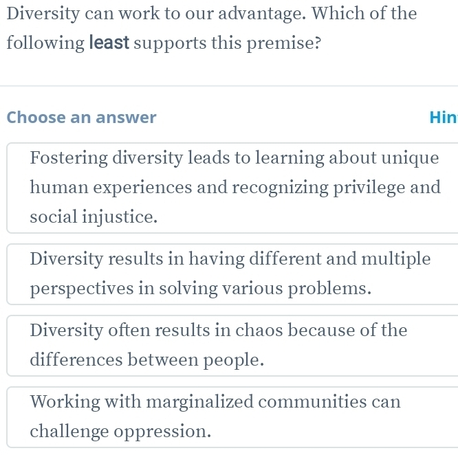 Diversity can work to our advantage. Which of the
following least supports this premise?
Choose an answer Hin
Fostering diversity leads to learning about unique
human experiences and recognizing privilege and
social injustice.
Diversity results in having different and multiple
perspectives in solving various problems.
Diversity often results in chaos because of the
differences between people.
Working with marginalized communities can
challenge oppression.