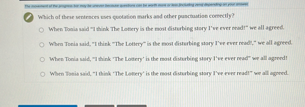 The movement of the progress bar may be uneven because questions can be worth more or less (including zero) depending on your answer:
I Which of these sentences uses quotation marks and other punctuation correctly?
When Tonia said “I think The Lottery is the most disturbing story I’ve ever read!” we all agreed.
When Tonia said, “I think “The Lottery” is the most disturbing story I’ve ever read!,” we all agreed.
When Tonia said, “I think ‘The Lottery’ is the most disturbing story I’ve ever read” we all agreed!
When Tonia said, “I think ‘The Lottery’ is the most disturbing story I’ve ever read!” we all agreed.