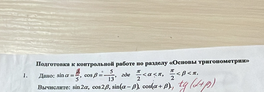 Подготовкакконтрольной работе но разделу «Основы трнгонометррии» 
1. Дано: sin alpha = 3/5 , cos beta = 5/13  ,2de  π /2  ,  π /2  . 
Bычнслhte: sin 2alpha , cos 2beta , sin (alpha -beta ), cos (alpha +beta ).