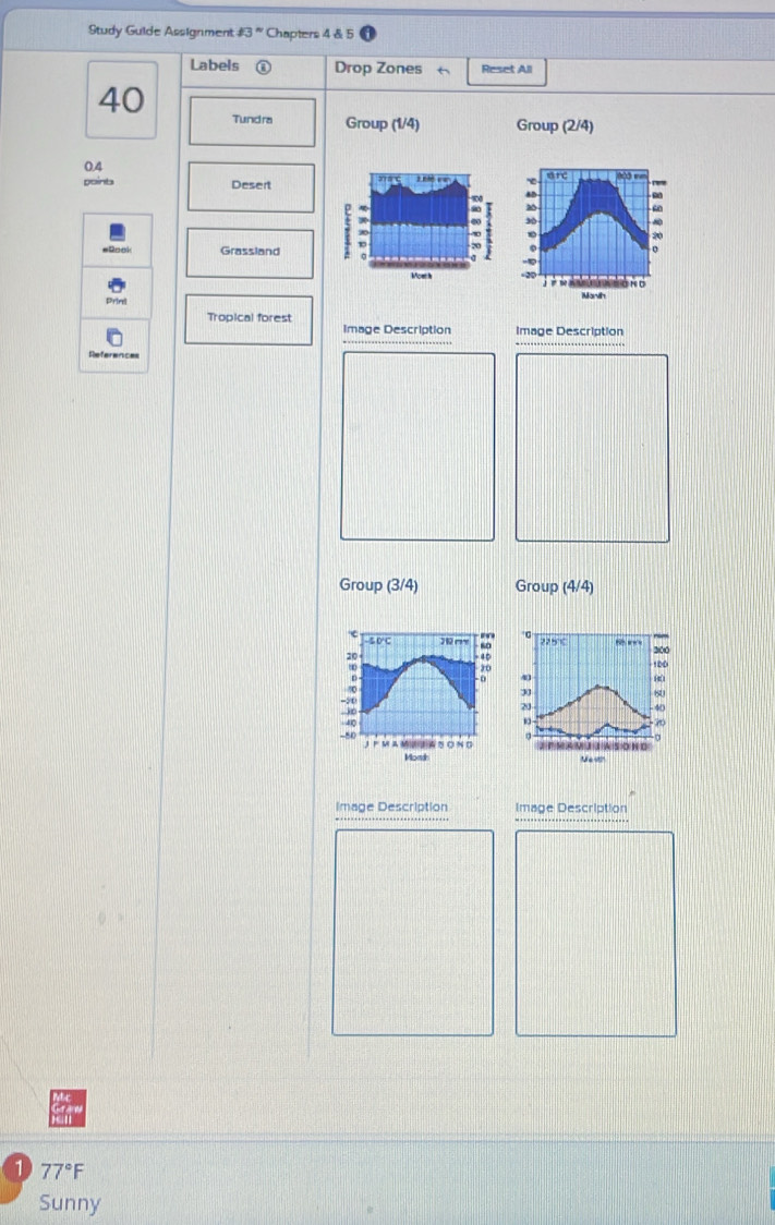 Study Guide Assignment 13'' Chapters 4 & 5 
Labels Drop Zones Reset All
40 Tundra Group (1/4) Group (2/4)
0.4
Doinb Desert a anc 
Grassland
20
Most h 
Prine 
Tropical forest 
Image Description Image Description 
Group (3/4) Group (4/4)
c
275° 200
20
4D
30 100
a 41 8
33
80
-5t
20
→
40
-40 70
。
0
-50 JFMAMU③A さ O N G =eMAMUJNSONG 
Mondh N e w 
Image Description Image Description 
1 . 77° F 
Sunny