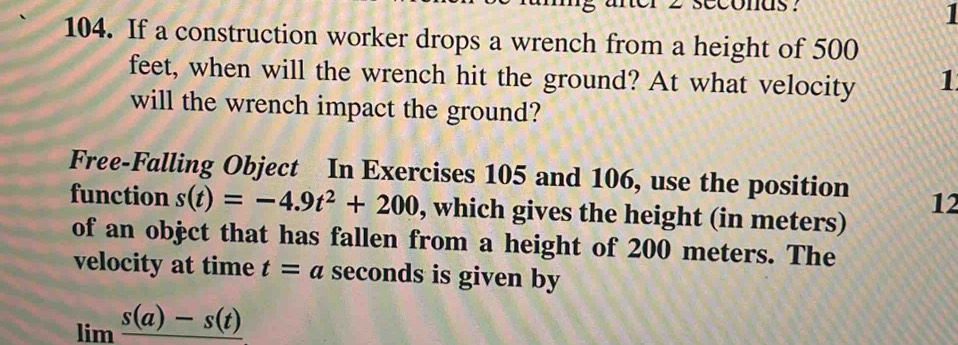 cconas? 
1 
104. If a construction worker drops a wrench from a height of 500
feet, when will the wrench hit the ground? At what velocity 1
will the wrench impact the ground? 
Free-Falling Object In Exercises 105 and 106, use the position 12 
function s(t)=-4.9t^2+200 , which gives the height (in meters) 
of an objct that has fallen from a height of 200 meters. The 
velocity at time t=a seconds is given by
limlimits frac s(a)-s(t)