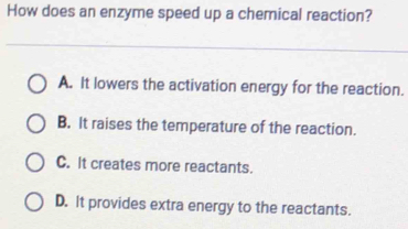 How does an enzyme speed up a chemical reaction?
A. It lowers the activation energy for the reaction.
B. It raises the temperature of the reaction.
C. It creates more reactants.
D. It provides extra energy to the reactants.