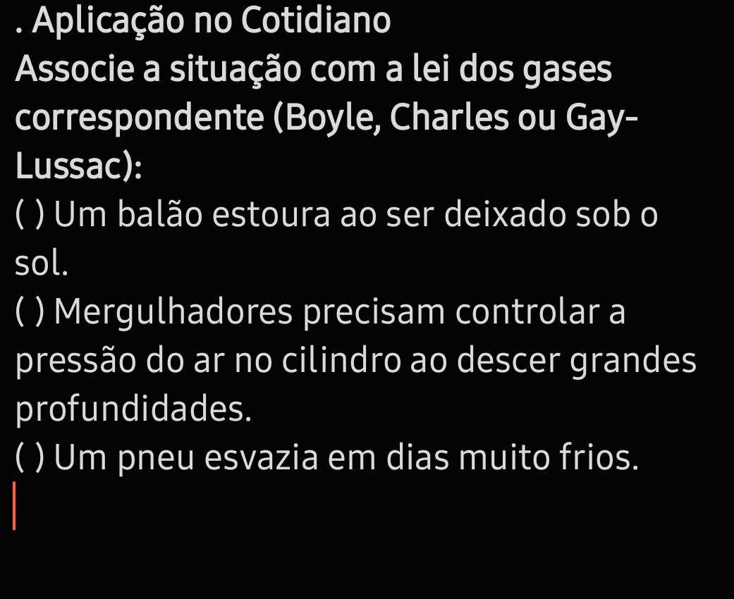 Aplicação no Cotidiano 
Associe a situação com a lei dos gases 
correspondente (Boyle, Charles ou Gay- 
Lussac): 
( ) Um balão estoura ao ser deixado sob o 
sol. 
( ) Mergulhadores precisam controlar a 
pressão do ar no cilindro ao descer grandes 
profundidades. 
( ) Um pneu esvazia em dias muito frios.