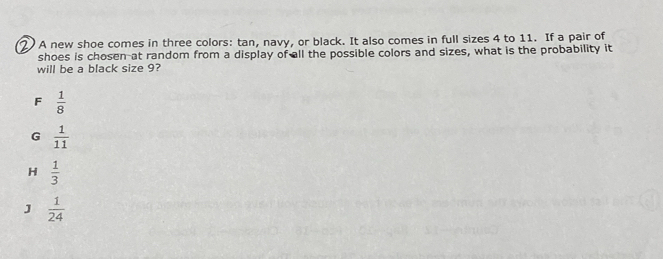 A new shoe comes in three colors: tan, navy, or black. It also comes in full sizes 4 to 11. If a pair of
shoes is chosen-at random from a display of all the possible colors and sizes, what is the probability it
will be a black size 9?
F  1/8 
G  1/11 
H  1/3 
J  1/24 