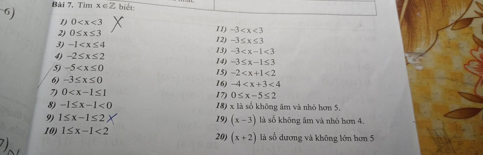 Tìm x∈ Z biết: 
1) 0
2) 0≤ x≤ 3
11) -3
3) -1
12) -3≤ x≤ 3
13) -3
4) -2≤ x≤ 2
14) -3≤ x-1≤ 3
5) -5 15) -2 <2</tex> 
6) -3≤ x≤ 0 16) -4 <4</tex> 
7) 0
17) 0≤ x-5≤ 2
8) -1≤ x-1<0</tex> 18) x là số không âm và nhỏ hơn 5. 
9) 1≤ x-1≤ 2 19) (x-3) là số không âm và nhỏ hơn 4. 
10) 1≤ x-1<2</tex> 
71 
20) (x+2) là số dương và không lớn hơn 5