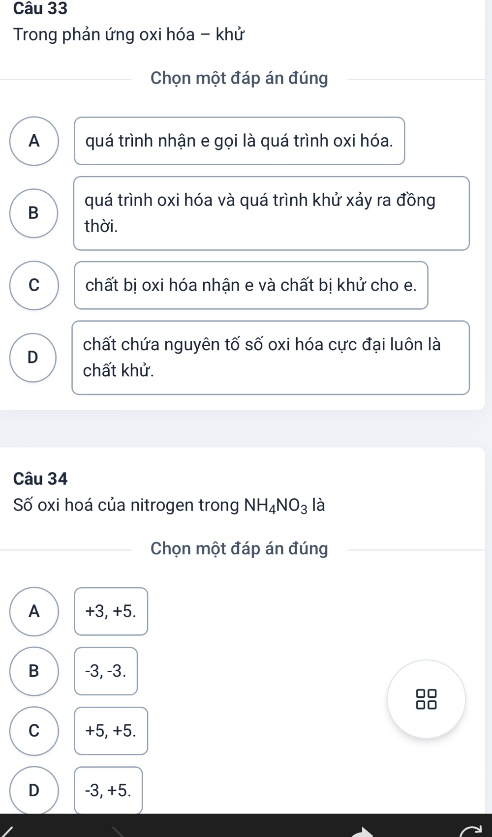 Trong phản ứng oxi hóa - khử
Chọn một đáp án đúng
A quá trình nhận e gọi là quá trình oxi hóa.
quá trình oxi hóa và quá trình khử xảy ra đồng
B
thời.
C chất bị oxi hóa nhận e và chất bị khử cho e.
chất chứa nguyên tố số oxi hóa cực đại luôn là
D
chất khử.
Câu 34
Số oxi hoá của nitrogen trong NH_4NO_3 là
Chọn một đáp án đúng
A +3, +5.
B -3, -3.
C +5, +5.
D -3, +5.