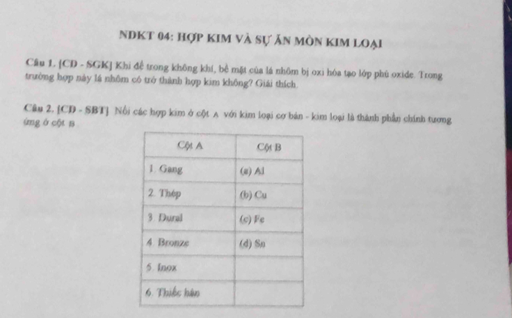 NDKT 04: hợp kIM và sự ăn mòn KIM loại 
Câu 1. [CD - SGK] Khi đề trong không khí, bề mặt của lá nhôm bị oxi hóa tạo lớp phù oxide. Trong 
trường hợp này lá nhôm có trở thành hợp kim không? Giải thích 
Câu 2. [CD - SBT] Nổi các hợp kim ở cột A với kim loại cơ bản - kim loại là thành phần chính tương 
úmg ở cột B