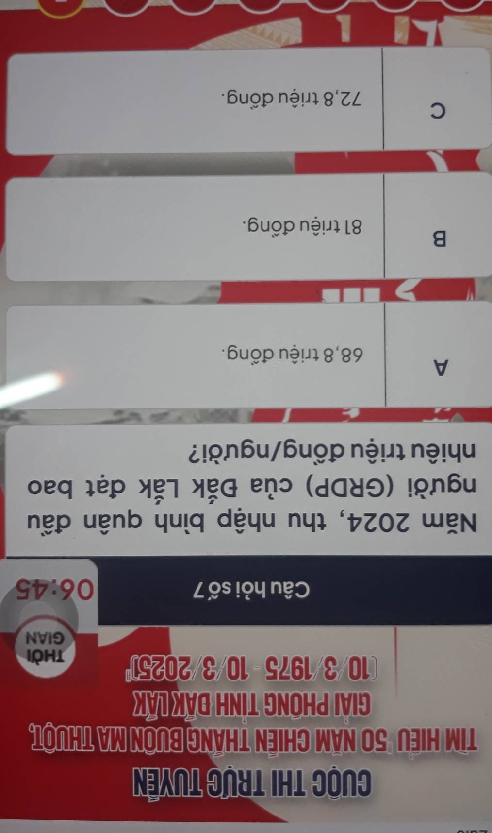 Cuộc thi trực tuyên
Tim Hiều "50 năm chiến tháng bưôn ma thuột,
GIAI PHONG TINH ĐAK LAK
(10/3/1975 - 10/3/2025)
thời
GIAN
Câu hỏi số 7 06:45
Năm 2024, thu nhập bình quân đầu
người (GRDP) của Đắk Lắk đạt bao
nhiêu triệu đồng/người?
A
68,8 triệu đồng.
B
81 triệu đồng.
C
72,8 triệu đồng.