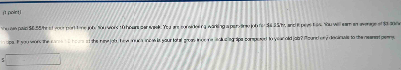 You are paid $8.55/hr at your part-time job. You work 10 hours per week. You are considering working a part-time job for $6.25/hr, and it pays tips. You will earn an average of $3.00/hr
in tips. If you work the same 10 hours at the new job, how much more is your total gross income including tips compared to your old job? Round any decimals to the nearest penny. 
□