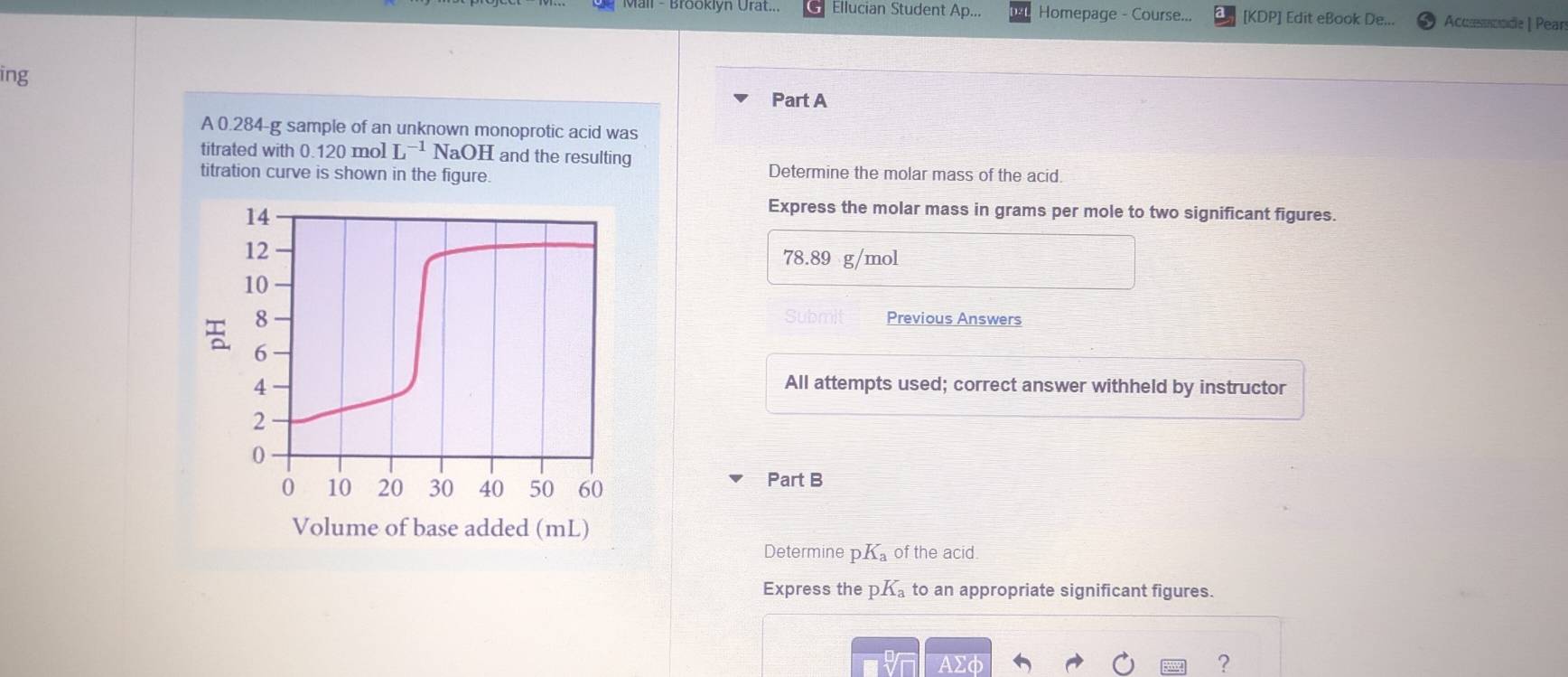 Mail - Brooklyn Urat... Ellucian Student Ap... Homepage - Course... [KDP] Edit eBook De... Accsnnde | Pear 
ing 
Part A 
A 0.284-g sample of an unknown monoprotic acid was 
titrated with 0.120 mol L^(-1)NaOH and the resulting 
titration curve is shown in the figure. 
Determine the molar mass of the acid. 
14 
Express the molar mass in grams per mole to two significant figures.
12
78.89 g/mol
10
8 
Previous Answers 
6 
4 All attempts used; correct answer withheld by instructor 
2
0
0 10 20 30 40 50 60 Part B 
Volume of base added (mL) 
Determine Q K_a of the acid 
Express the p K_a to an appropriate significant figures. 
?