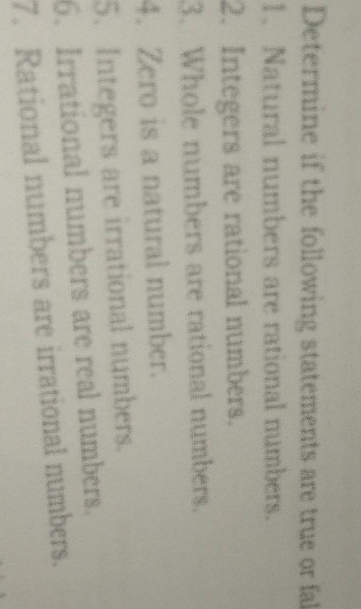Determine if the following statements are true or fal 
1. Natural numbers are rational numbers. 
2. Integers are rational numbers. 
3. Whole numbers are rational numbers. 
4. Zero is a natural number. 
5. Integers are irrational numbers. 
6. Irrational numbers are real numbers. 
7. Rational numbers are irrational numbers.