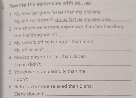 Rewrite the sentences with as…as. 
1 My new car goes faster than my old one. 
My old car doesn't go as fast as my new one. 
2 Her shoes were more expensive than her handbag. 
Her handbag wasn’t_ 
. 
3 My sister’s office is bigger than mine. 
My office isn't_ 
. 
4 Mexico played better than Japan. 
Japan didn’t_ 
. 
5 You drive more carefully than me. 
I don't_ 
. 
6 Beto looks more relaxed than Elena. 
Elena doesn’t _.