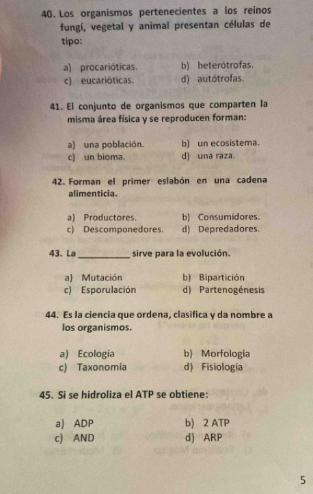 Los organismos pertenecientes a los reinos
fungí, vegetal y animal presentan células de
tipo:
a) procarióticas. b) heterótrofas.
c) eucarióticas. d) autótrofas.
41. El conjunto de organismos que comparten Ia
misma área física y se reproducen forman:
a) una población. b) un ecosistema.
c) un bioma. d) una raza.
42. Forman el primer eslabón en una cadena
alimenticia.
a) Productores. b) Consumidores.
c) Descomponedores. d) Depredadores
43. La _sirve para la evolución.
a) Mutación b) Bipartición
c) Esporulación d) Partenogénesis
44. Es la ciencia que ordena, clasifica y da nombre a
los organismos.
a) Ecología b) Morfología
c) Taxonomía d) Fisiología
45. Si se hidroliza el ATP se obtiene:
a) ADP b) 2 ATP
c) AND d) ARP
5