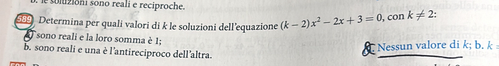 so luióni sono reali e reciproche.
5 Determina per quali valori di k le soluzioni dell’equazione (k-2)x^2-2x+3=0 , con k!= 2 : 
sono reali e la loro somma è 1;
I *Nessun valore di k; b. k
b. sono reali e una è l’antireciproco dell’altra.