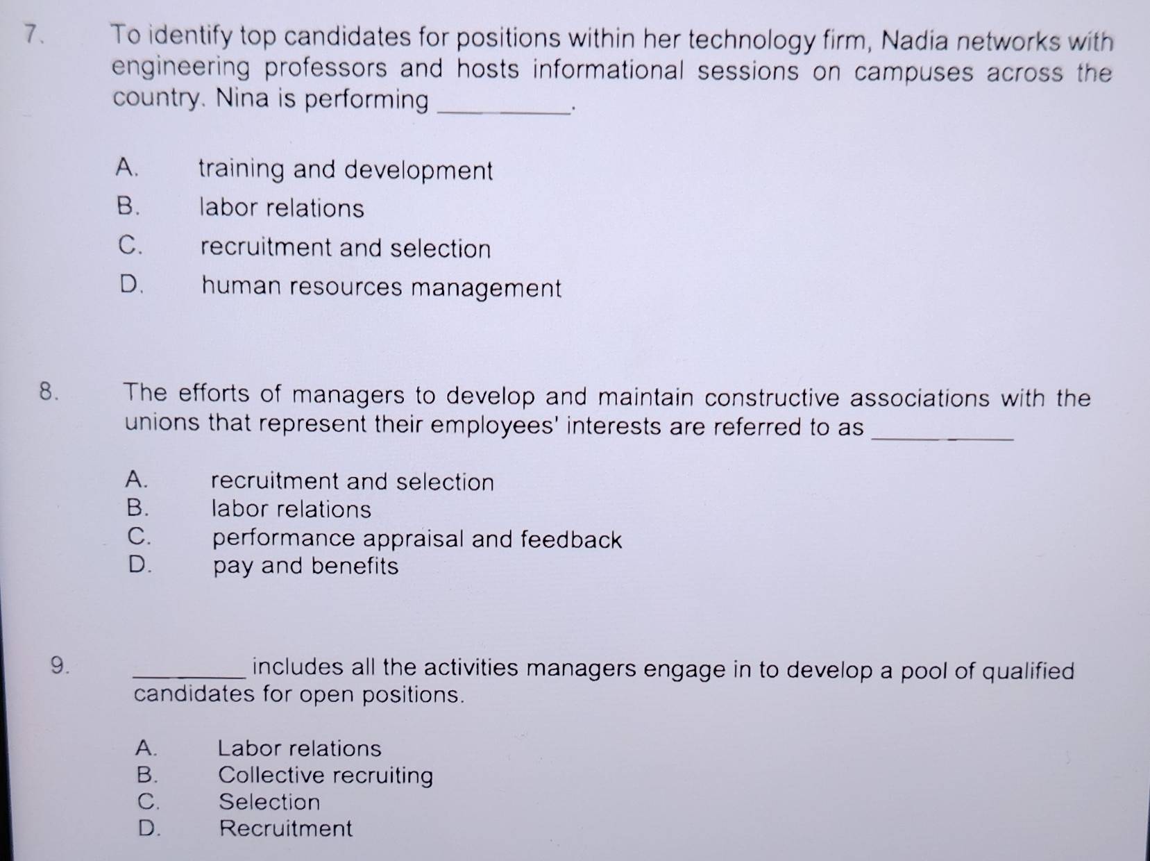 To identify top candidates for positions within her technology firm, Nadia networks with
engineering professors and hosts informational sessions on campuses across the
country. Nina is performing_
·
A. training and development
B. labor relations
C. recruitment and selection
D. human resources management
8. The efforts of managers to develop and maintain constructive associations with the
unions that represent their employees' interests are referred to as_
A. recruitment and selection
B. labor relations
C. performance appraisal and feedback
D. pay and benefits
9. _includes all the activities managers engage in to develop a pool of qualified 
candidates for open positions.
A. Labor relations
B. Collective recruiting
C. Selection
D. Recruitment