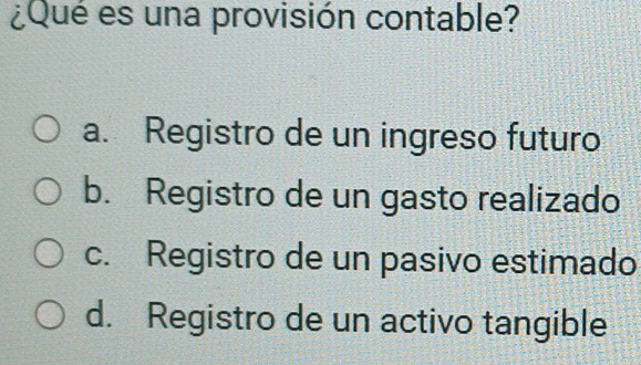 ¿Qué es una provisión contable?
a. Registro de un ingreso futuro
b. Registro de un gasto realizado
c. Registro de un pasivo estimado
d. Registro de un activo tangible